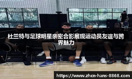 杜兰特与足球明星亲密合影展现运动员友谊与跨界魅力