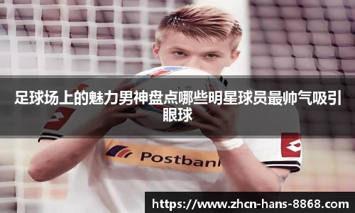 足球场上的魅力男神盘点哪些明星球员最帅气吸引眼球